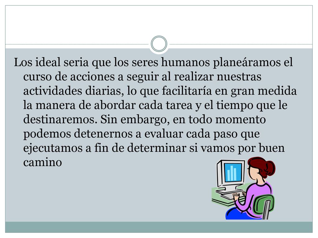 Los ideal seria que los seres humanos planeáramos el curso de acciones a seguir al realizar nuestras actividades diarias, lo que facilitaría en gran medida la manera de abordar cada tarea y el tiempo que le destinaremos.