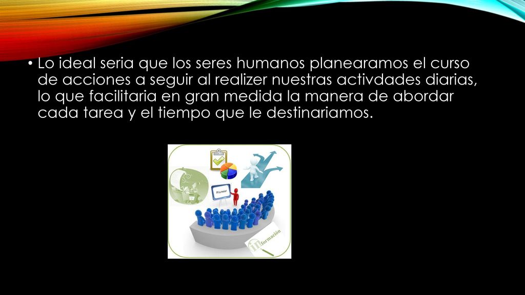 Lo ideal seria que los seres humanos planearamos el curso de acciones a seguir al realizer nuestras activdades diarias, lo que facilitaria en gran medida la manera de abordar cada tarea y el tiempo que le destinariamos.