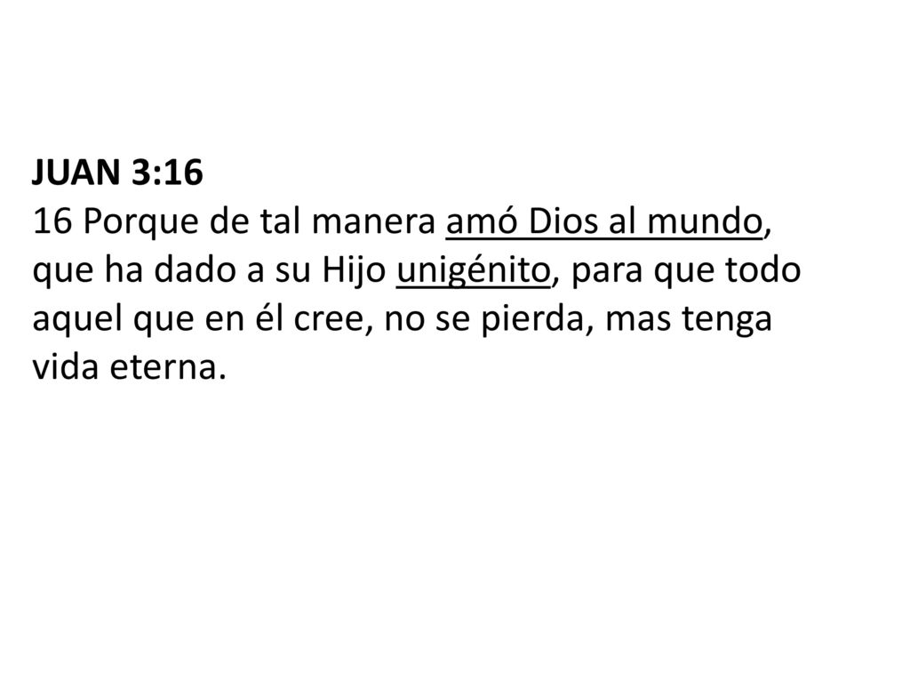 JUAN 3:16 16 Porque de tal manera amó Dios al mundo, que ha dado a su Hijo unigénito, para que todo aquel que en él cree, no se pierda, mas tenga vida eterna.