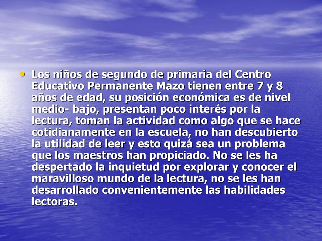 Los niños de segundo de primaria del Centro Educativo Permanente Mazo tienen entre 7 y 8 años de edad, su posición económica es de nivel medio- bajo, presentan poco interés por la lectura, toman la actividad como algo que se hace cotidianamente en la escuela, no han descubierto la utilidad de leer y esto quizá sea un problema que los maestros han propiciado.