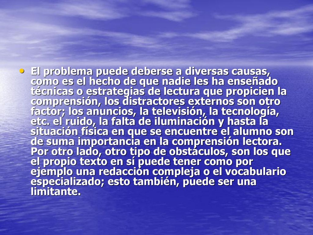 El problema puede deberse a diversas causas, como es el hecho de que nadie les ha enseñado técnicas o estrategias de lectura que propicien la comprensión, los distractores externos son otro factor; los anuncios, la televisión, la tecnología, etc.