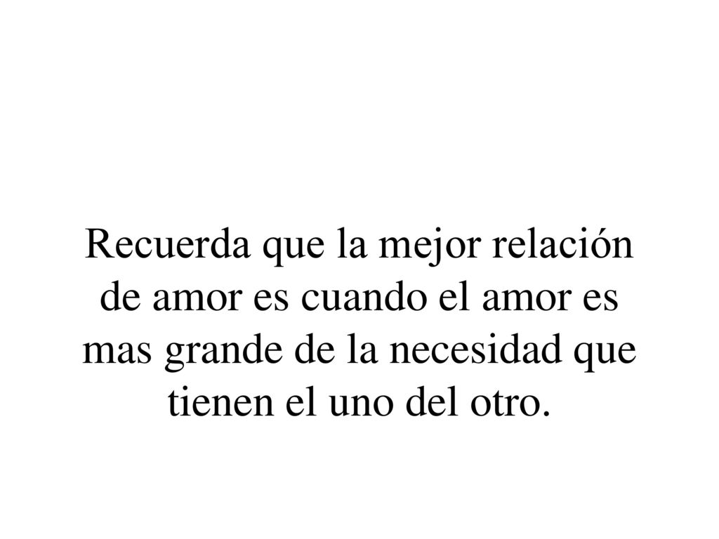 Recuerda que la mejor relación de amor es cuando el amor es mas grande de la necesidad que tienen el uno del otro.