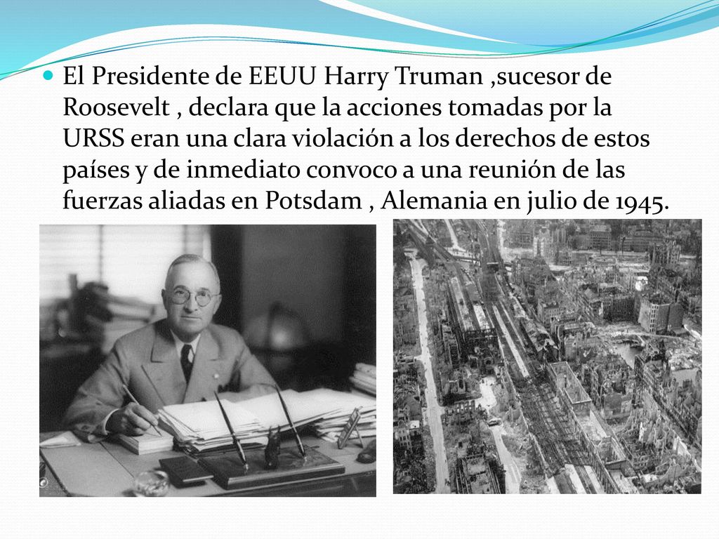 El Presidente de EEUU Harry Truman ,sucesor de Roosevelt , declara que la acciones tomadas por la URSS eran una clara violación a los derechos de estos países y de inmediato convoco a una reunión de las fuerzas aliadas en Potsdam , Alemania en julio de 1945.
