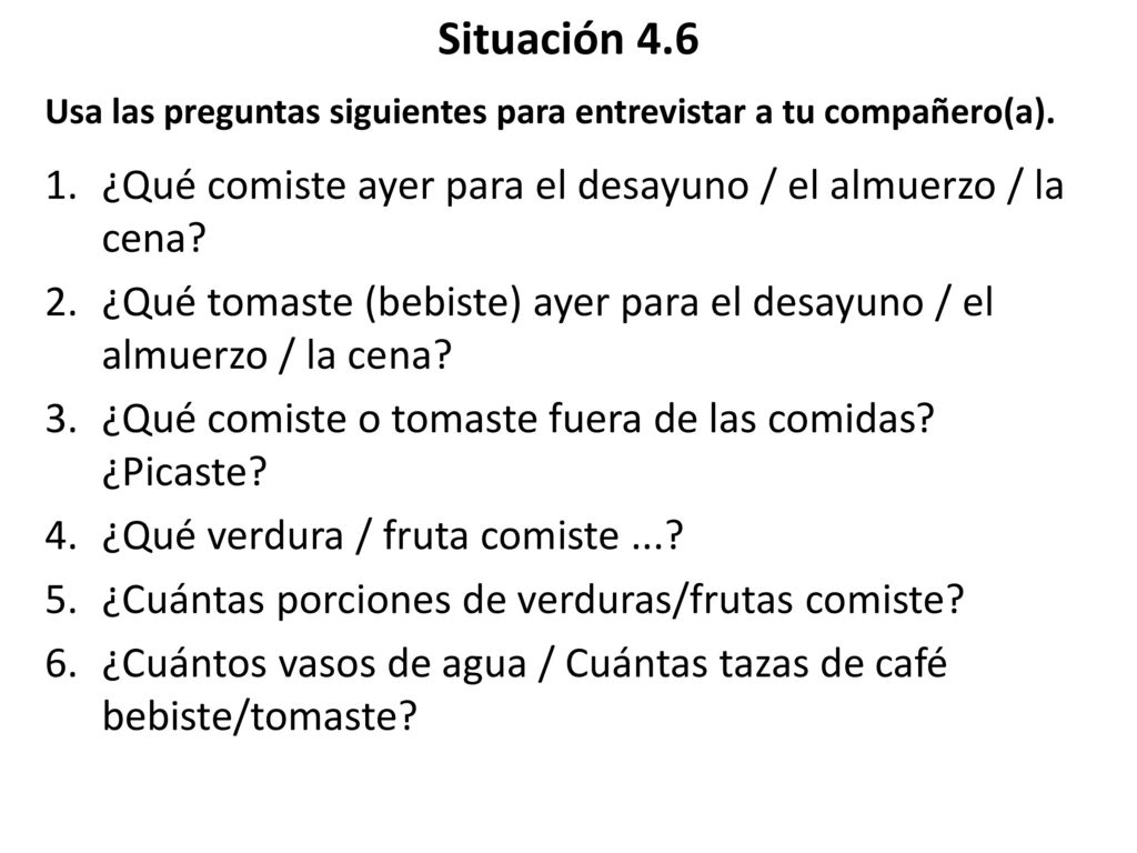Situación 4.6 Usa las preguntas siguientes para entrevistar a tu compañero(a). ¿Qué comiste ayer para el desayuno / el almuerzo / la cena