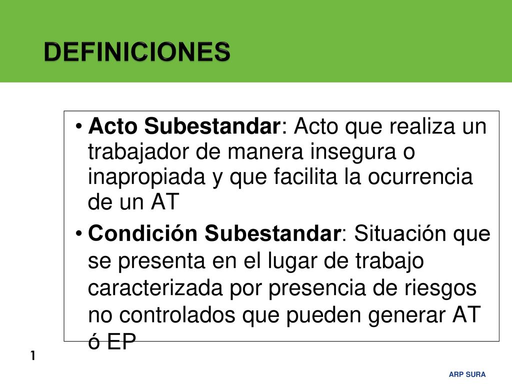 DEFINICIONES Acto Subestandar: Acto que realiza un trabajador de manera insegura o inapropiada y que facilita la ocurrencia de un AT.