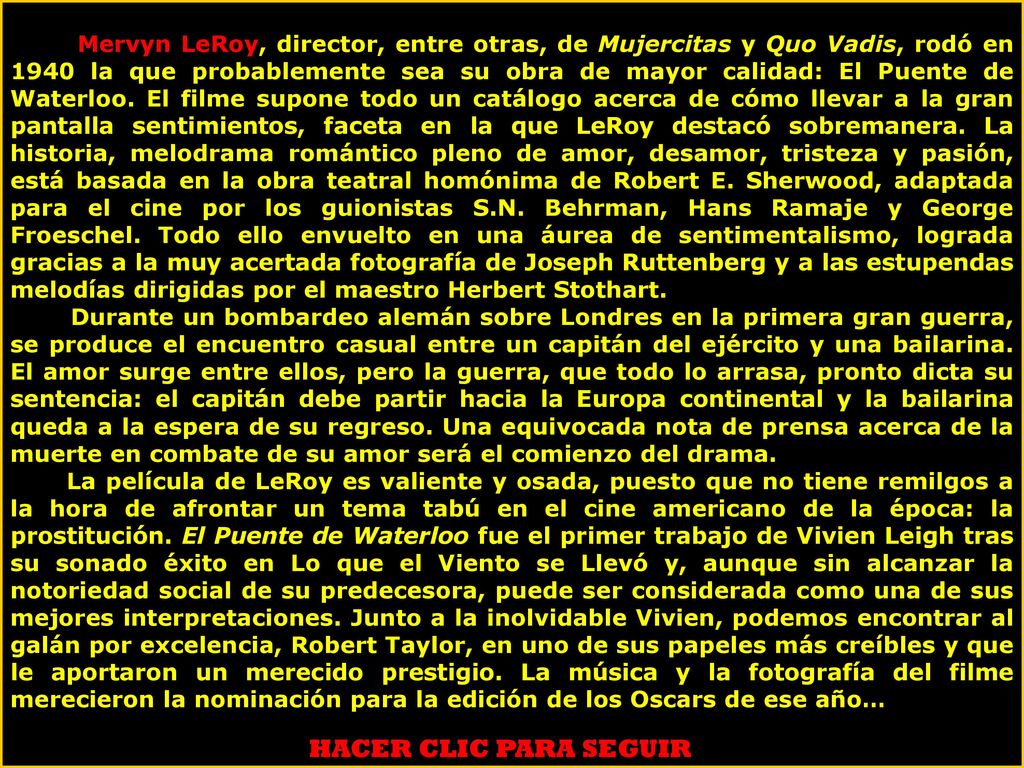 Mervyn LeRoy, director, entre otras, de Mujercitas y Quo Vadis, rodó en 1940 la que probablemente sea su obra de mayor calidad: El Puente de Waterloo. El filme supone todo un catálogo acerca de cómo llevar a la gran pantalla sentimientos, faceta en la que LeRoy destacó sobremanera. La historia, melodrama romántico pleno de amor, desamor, tristeza y pasión, está basada en la obra teatral homónima de Robert E. Sherwood, adaptada para el cine por los guionistas S.N. Behrman, Hans Ramaje y George Froeschel. Todo ello envuelto en una áurea de sentimentalismo, lograda gracias a la muy acertada fotografía de Joseph Ruttenberg y a las estupendas melodías dirigidas por el maestro Herbert Stothart.