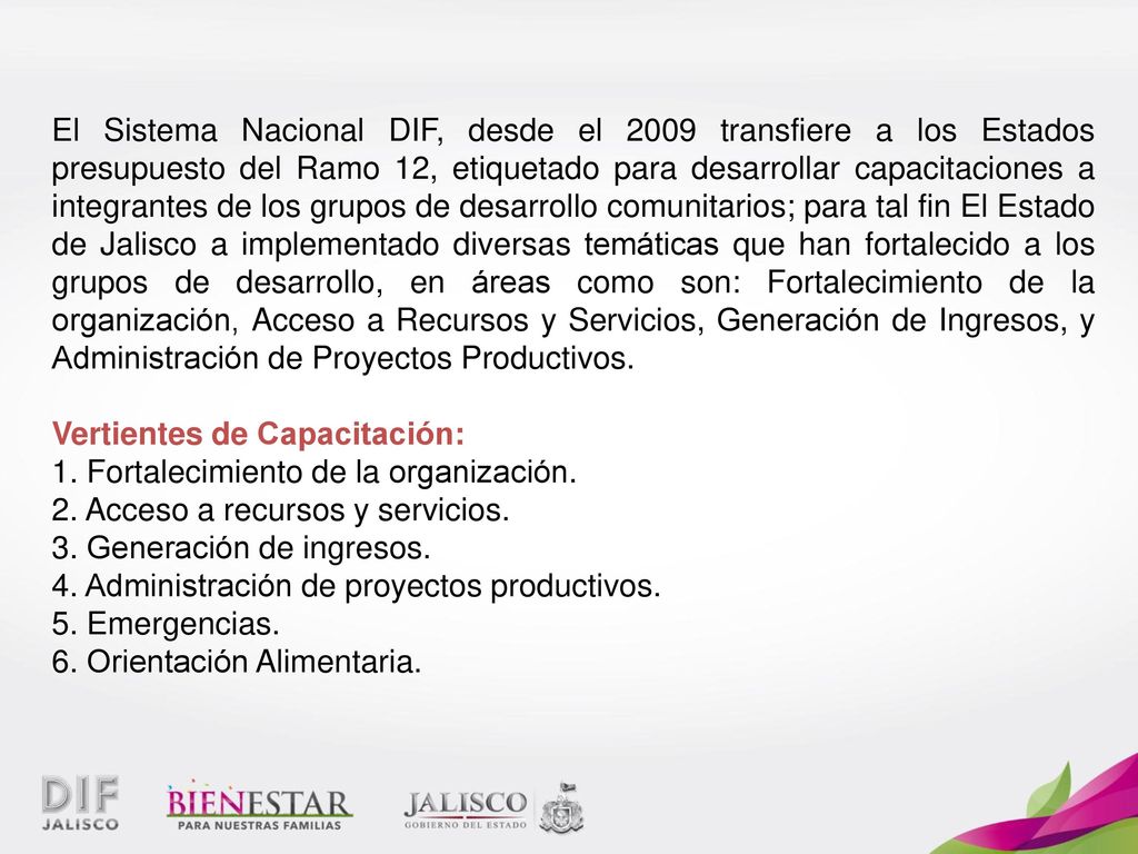 El Sistema Nacional DIF, desde el 2009 transfiere a los Estados presupuesto del Ramo 12, etiquetado para desarrollar capacitaciones a integrantes de los grupos de desarrollo comunitarios; para tal fin El Estado de Jalisco a implementado diversas temáticas que han fortalecido a los grupos de desarrollo, en áreas como son: Fortalecimiento de la organización, Acceso a Recursos y Servicios, Generación de Ingresos, y Administración de Proyectos Productivos.