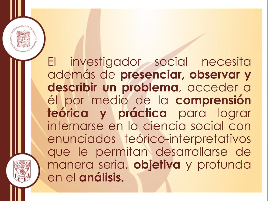 El investigador social necesita además de presenciar, observar y describir un problema, acceder a él por medio de la comprensión teórica y práctica para lograr internarse en la ciencia social con enunciados teórico-interpretativos que le permitan desarrollarse de manera seria, objetiva y profunda en el análisis.