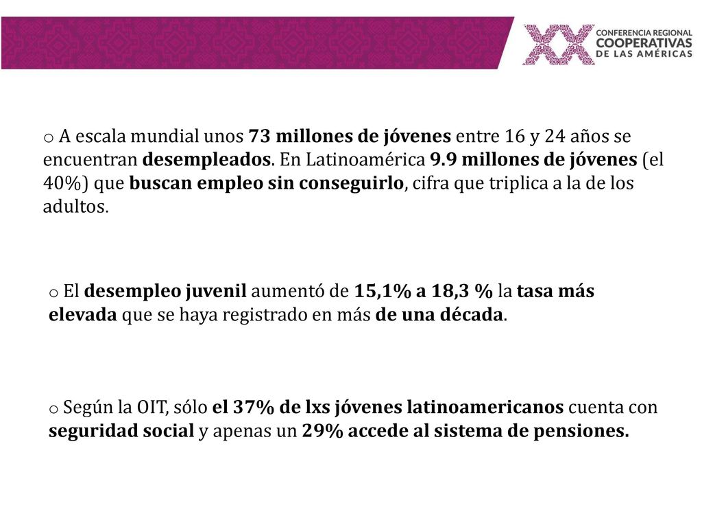A escala mundial unos 73 millones de jóvenes entre 16 y 24 años se encuentran desempleados. En Latinoamérica 9.9 millones de jóvenes (el 40%) que buscan empleo sin conseguirlo, cifra que triplica a la de los adultos.