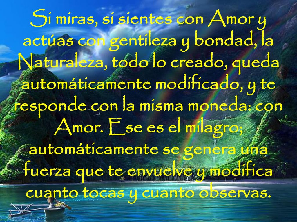 Si miras, si sientes con Amor y actúas con gentileza y bondad, la Naturaleza, todo lo creado, queda automáticamente modificado, y te responde con la misma moneda: con Amor.