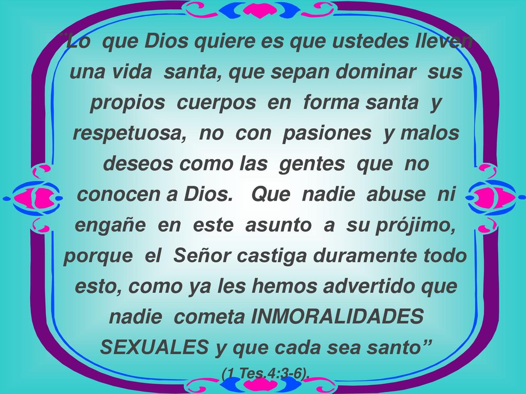 ¨Lo que Dios quiere es que ustedes lleven una vida santa, que sepan dominar sus propios cuerpos en forma santa y respetuosa, no con pasiones y malos deseos como las gentes que no conocen a Dios.