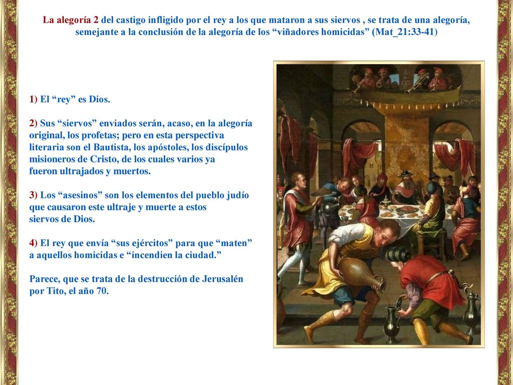 La alegoría 2 del castigo infligido por el rey a los que mataron a sus siervos , se trata de una alegoría, semejante a la conclusión de la alegoría de los viñadores homicidas (Mat_21:33-41)