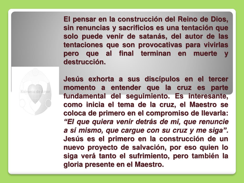 El pensar en la construcción del Reino de Dios, sin renuncias y sacrificios es una tentación que solo puede venir de satanás, del autor de las tentaciones que son provocativas para vivirlas pero que al final terminan en muerte y destrucción.