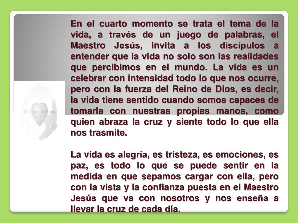 En el cuarto momento se trata el tema de la vida, a través de un juego de palabras, el Maestro Jesús, invita a los discípulos a entender que la vida no solo son las realidades que percibimos en el mundo. La vida es un celebrar con intensidad todo lo que nos ocurre, pero con la fuerza del Reino de Dios, es decir, la vida tiene sentido cuando somos capaces de tomarla con nuestras propias manos, como quien abraza la cruz y siente todo lo que ella nos trasmite.