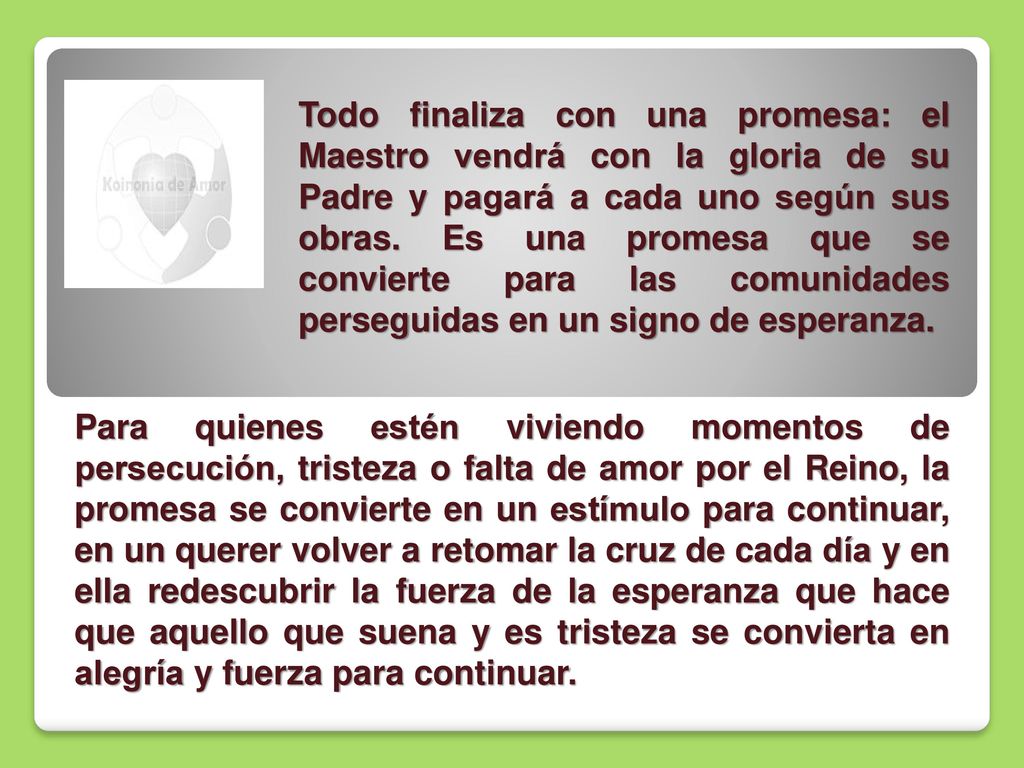Todo finaliza con una promesa: el Maestro vendrá con la gloria de su Padre y pagará a cada uno según sus obras. Es una promesa que se convierte para las comunidades perseguidas en un signo de esperanza.