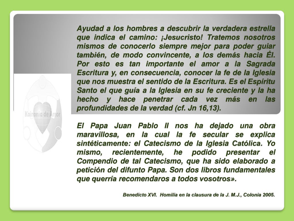 Ayudad a los hombres a descubrir la verdadera estrella que indica el camino: ¡Jesucristo! Tratemos nosotros mismos de conocerlo siempre mejor para poder guiar también, de modo convincente, a los demás hacia Él. Por esto es tan importante el amor a la Sagrada Escritura y, en consecuencia, conocer la fe de la Iglesia que nos muestra el sentido de la Escritura. Es el Espíritu Santo el que guía a la Iglesia en su fe creciente y la ha hecho y hace penetrar cada vez más en las profundidades de la verdad (cf. Jn 16,13).