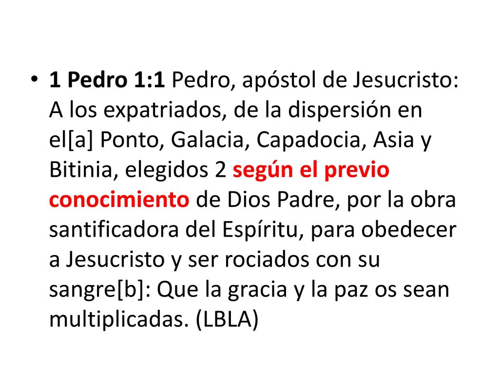 1 Pedro 1:1 Pedro, apóstol de Jesucristo: A los expatriados, de la dispersión en el[a] Ponto, Galacia, Capadocia, Asia y Bitinia, elegidos 2 según el previo conocimiento de Dios Padre, por la obra santificadora del Espíritu, para obedecer a Jesucristo y ser rociados con su sangre[b]: Que la gracia y la paz os sean multiplicadas.