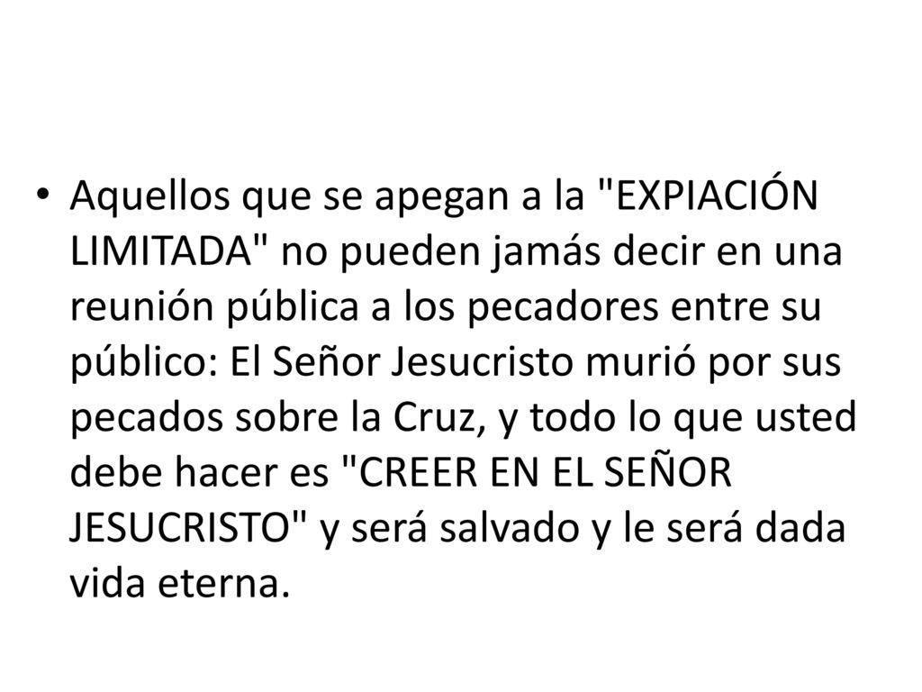 Aquellos que se apegan a la EXPIACIÓN LIMITADA no pueden jamás decir en una reunión pública a los pecadores entre su público: El Señor Jesucristo murió por sus pecados sobre la Cruz, y todo lo que usted debe hacer es CREER EN EL SEÑOR JESUCRISTO y será salvado y le será dada vida eterna.