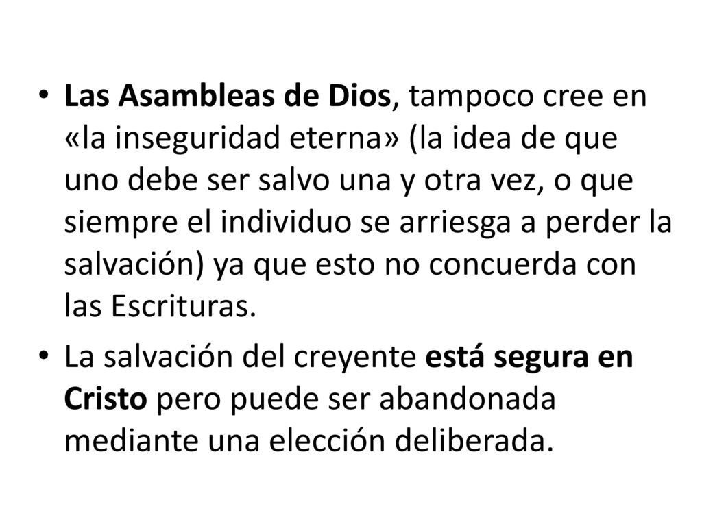 Las Asambleas de Dios, tampoco cree en «la inseguridad eterna» (la idea de que uno debe ser salvo una y otra vez, o que siempre el individuo se arriesga a perder la salvación) ya que esto no concuerda con las Escrituras.