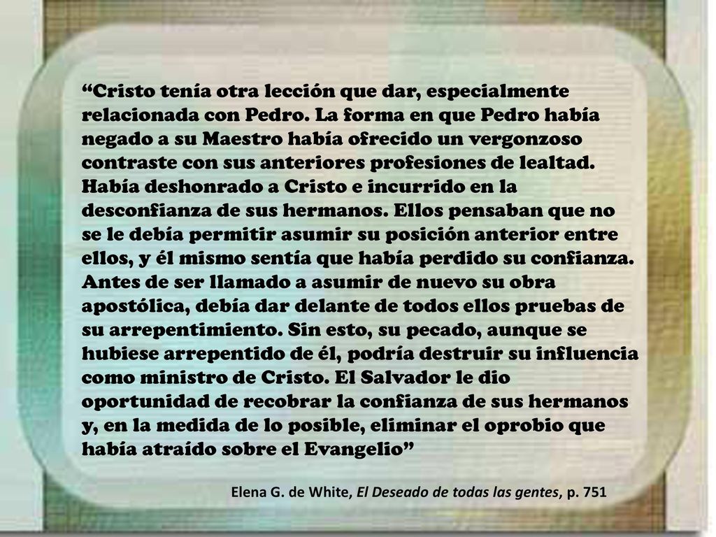 Cristo tenía otra lección que dar, especialmente relacionada con Pedro. La forma en que Pedro había negado a su Maestro había ofrecido un vergonzoso contraste con sus anteriores profesiones de lealtad. Había deshonrado a Cristo e incurrido en la desconfianza de sus hermanos. Ellos pensaban que no se le debía permitir asumir su posición anterior entre ellos, y él mismo sentía que había perdido su confianza. Antes de ser llamado a asumir de nuevo su obra apostólica, debía dar delante de todos ellos pruebas de su arrepentimiento. Sin esto, su pecado, aunque se hubiese arrepentido de él, podría destruir su influencia como ministro de Cristo. El Salvador le dio oportunidad de recobrar la confianza de sus hermanos y, en la medida de lo posible, eliminar el oprobio que había atraído sobre el Evangelio