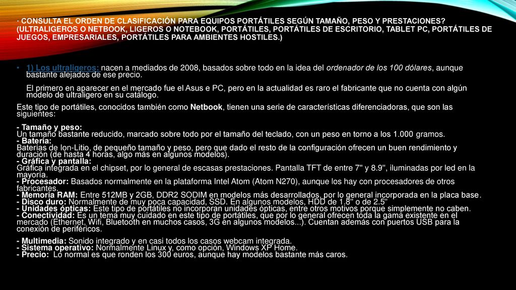 · Consulta el orden de clasificación para equipos portátiles según tamaño, peso y prestaciones (Ultraligeros o Netbook, Ligeros o Notebook, Portátiles, Portátiles de Escritorio, Tablet PC, Portátiles de Juegos, Empresariales, Portátiles para ambientes hostiles.)