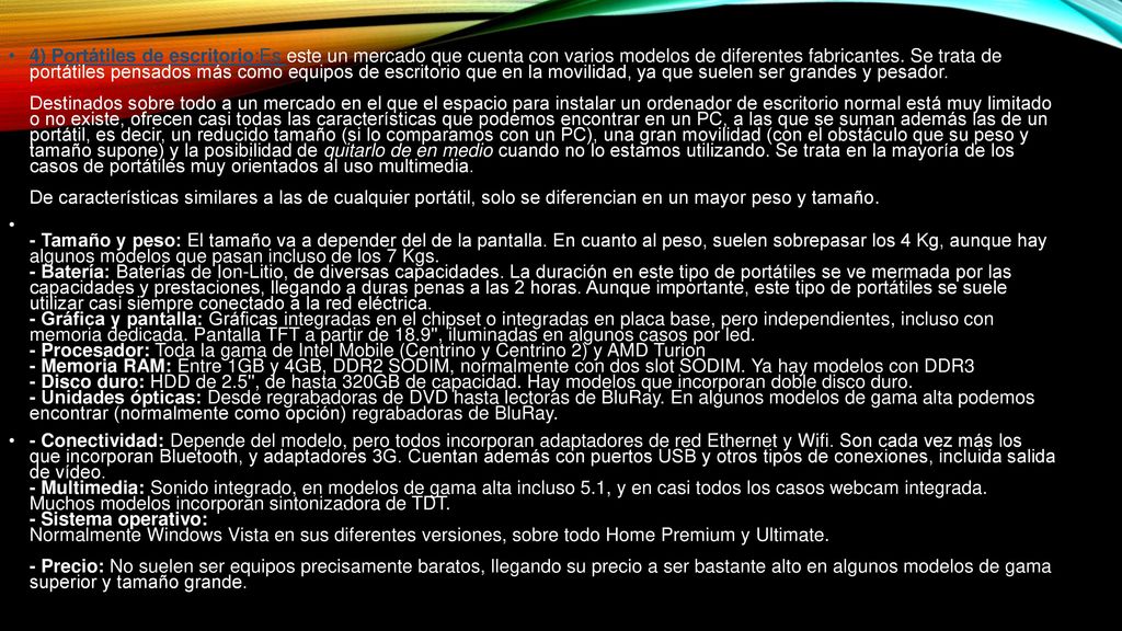 4) Portátiles de escritorio:Es este un mercado que cuenta con varios modelos de diferentes fabricantes. Se trata de portátiles pensados más como equipos de escritorio que en la movilidad, ya que suelen ser grandes y pesador. Destinados sobre todo a un mercado en el que el espacio para instalar un ordenador de escritorio normal está muy limitado o no existe, ofrecen casi todas las características que podemos encontrar en un PC, a las que se suman además las de un portátil, es decir, un reducido tamaño (si lo comparamos con un PC), una gran movilidad (con el obstáculo que su peso y tamaño supone) y la posibilidad de quitarlo de en medio cuando no lo estamos utilizando. Se trata en la mayoría de los casos de portátiles muy orientados al uso multimedia. De características similares a las de cualquier portátil, solo se diferencian en un mayor peso y tamaño.
