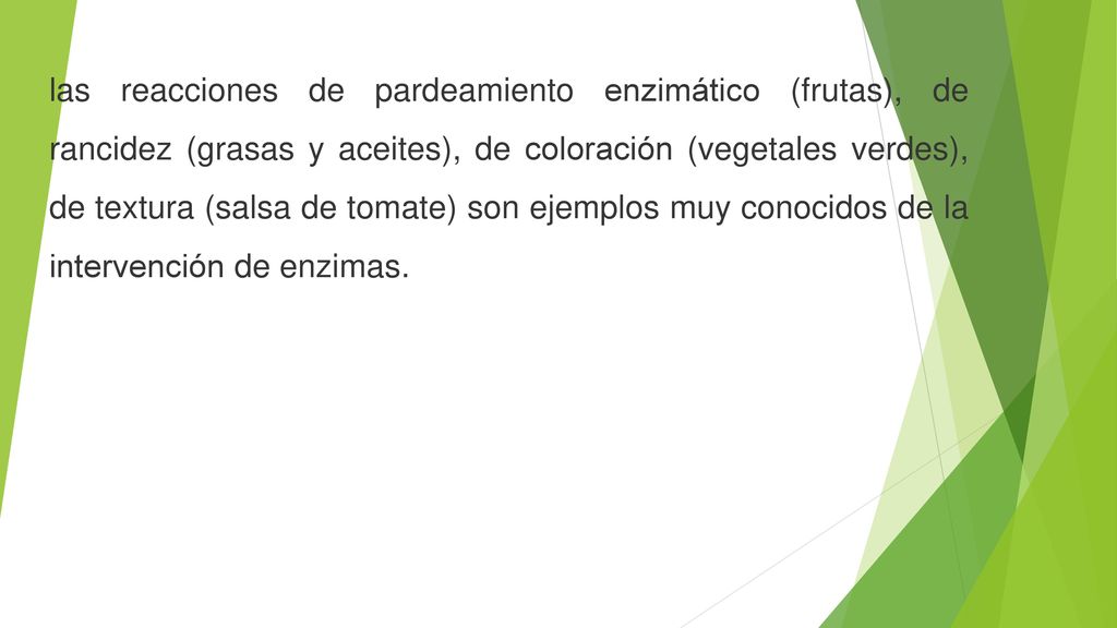 las reacciones de pardeamiento enzimático (frutas), de rancidez (grasas y aceites), de coloración (vegetales verdes), de textura (salsa de tomate) son ejemplos muy conocidos de la intervención de enzimas.