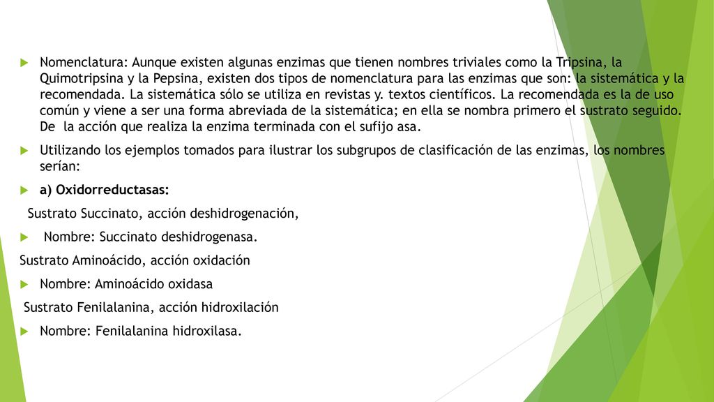 Nomenclatura: Aunque existen algunas enzimas que tienen nombres trivia­les como la Tripsina, la Quimotripsina y la Pepsina, existen dos tipos de nomen­clatura para las enzimas que son: la sistemática y la recomendada. La sistemática sólo se utiliza en revistas y. textos científicos. La recomendada es la de uso común y viene a ser una forma abreviada de la sistemática; en ella se nombra primero el sustrato seguido. De la acción que realiza la enzima terminada con el sufijo asa.
