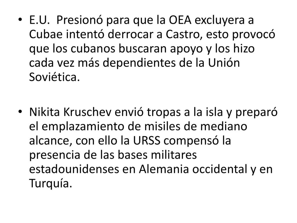 E.U. Presionó para que la OEA excluyera a Cubae intentó derrocar a Castro, esto provocó que los cubanos buscaran apoyo y los hizo cada vez más dependientes de la Unión Soviética.