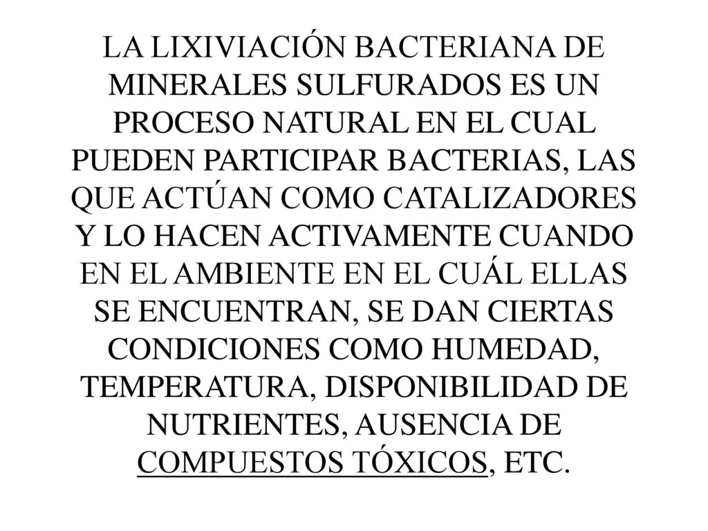 LA LIXIVIACIÓN BACTERIANA DE MINERALES SULFURADOS ES UN PROCESO NATURAL EN EL CUAL PUEDEN PARTICIPAR BACTERIAS, LAS QUE ACTÚAN COMO CATALIZADORES Y LO HACEN ACTIVAMENTE CUANDO EN EL AMBIENTE EN EL CUÁL ELLAS SE ENCUENTRAN, SE DAN CIERTAS CONDICIONES COMO HUMEDAD, TEMPERATURA, DISPONIBILIDAD DE NUTRIENTES, AUSENCIA DE COMPUESTOS TÓXICOS, ETC.
