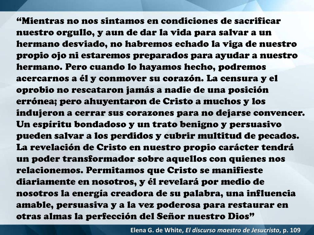 Mientras no nos sintamos en condiciones de sacrificar nuestro orgullo, y aun de dar la vida para salvar a un hermano desviado, no habremos echado la viga de nuestro propio ojo ni estaremos preparados para ayudar a nuestro hermano. Pero cuando lo hayamos hecho, podremos acercarnos a él y conmover su corazón. La censura y el oprobio no rescataron jamás a nadie de una posición errónea; pero ahuyentaron de Cristo a muchos y los indujeron a cerrar sus corazones para no dejarse convencer. Un espíritu bondadoso y un trato benigno y persuasivo pueden salvar a los perdidos y cubrir multitud de pecados. La revelación de Cristo en nuestro propio carácter tendrá un poder transformador sobre aquellos con quienes nos relacionemos. Permitamos que Cristo se manifieste diariamente en nosotros, y él revelará por medio de nosotros la energía creadora de su palabra, una influencia amable, persuasiva y a la vez poderosa para restaurar en otras almas la perfección del Señor nuestro Dios