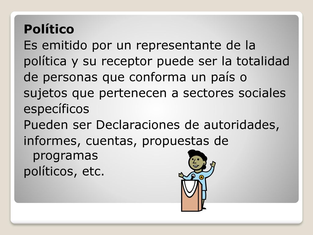 Político Es emitido por un representante de la política y su receptor puede ser la totalidad de personas que conforma un país o sujetos que pertenecen a sectores sociales específicos Pueden ser Declaraciones de autoridades, informes, cuentas, propuestas de programas políticos, etc.