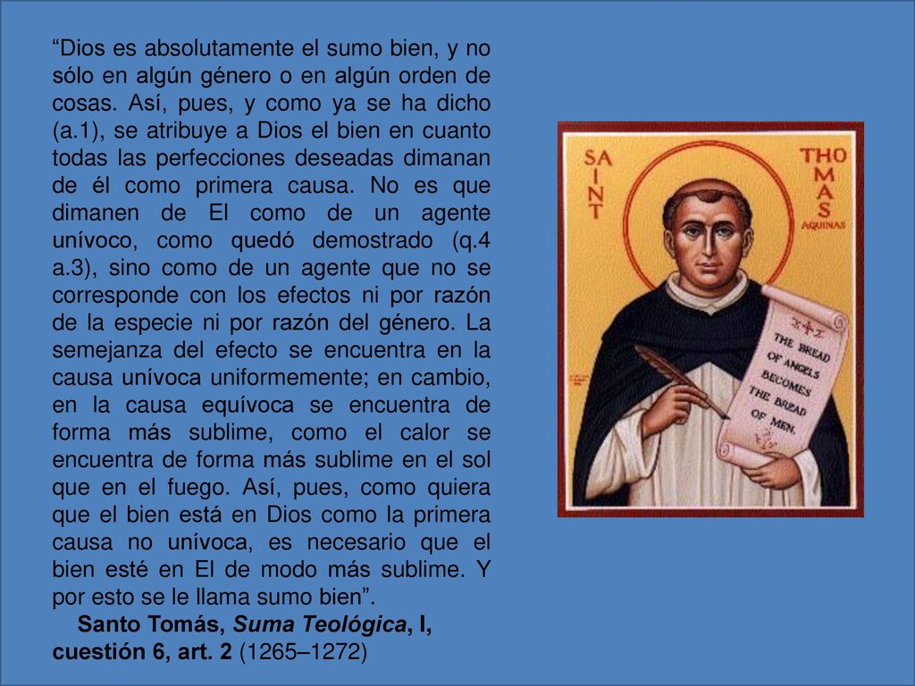Dios es absolutamente el sumo bien, y no sólo en algún género o en algún orden de cosas. Así, pues, y como ya se ha dicho (a.1), se atribuye a Dios el bien en cuanto todas las perfecciones deseadas dimanan de él como primera causa. No es que dimanen de El como de un agente unívoco, como quedó demostrado (q.4 a.3), sino como de un agente que no se corresponde con los efectos ni por razón de la especie ni por razón del género. La semejanza del efecto se encuentra en la causa unívoca uniformemente; en cambio, en la causa equívoca se encuentra de forma más sublime, como el calor se encuentra de forma más sublime en el sol que en el fuego. Así, pues, como quiera que el bien está en Dios como la primera causa no unívoca, es necesario que el bien esté en El de modo más sublime. Y por esto se le llama sumo bien .