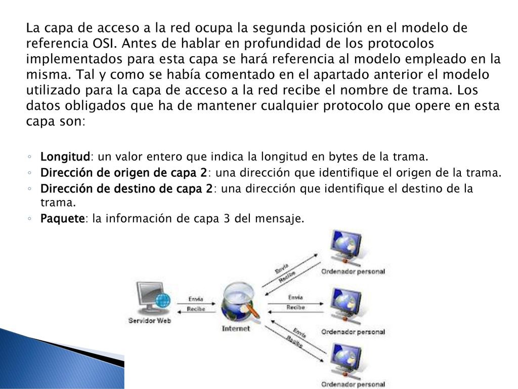 La capa de acceso a la red ocupa la segunda posición en el modelo de referencia OSI. Antes de hablar en profundidad de los protocolos implementados para esta capa se hará referencia al modelo empleado en la misma. Tal y como se había comentado en el apartado anterior el modelo utilizado para la capa de acceso a la red recibe el nombre de trama. Los datos obligados que ha de mantener cualquier protocolo que opere en esta capa son: