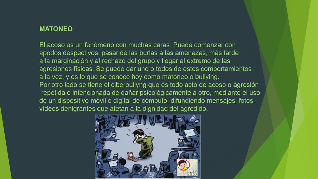 MATONEO El acoso es un fenómeno con muchas caras. Puede comenzar con. apodos despectivos, pasar de las burlas a las amenazas, más tarde.