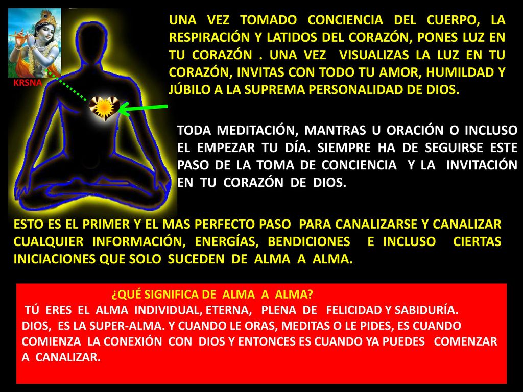 UNA VEZ TOMADO CONCIENCIA DEL CUERPO, LA RESPIRACIÓN Y LATIDOS DEL CORAZÓN, PONES LUZ EN TU CORAZÓN . UNA VEZ VISUALIZAS LA LUZ EN TU CORAZÓN, INVITAS CON TODO TU AMOR, HUMILDAD Y JÚBILO A LA SUPREMA PERSONALIDAD DE DIOS.