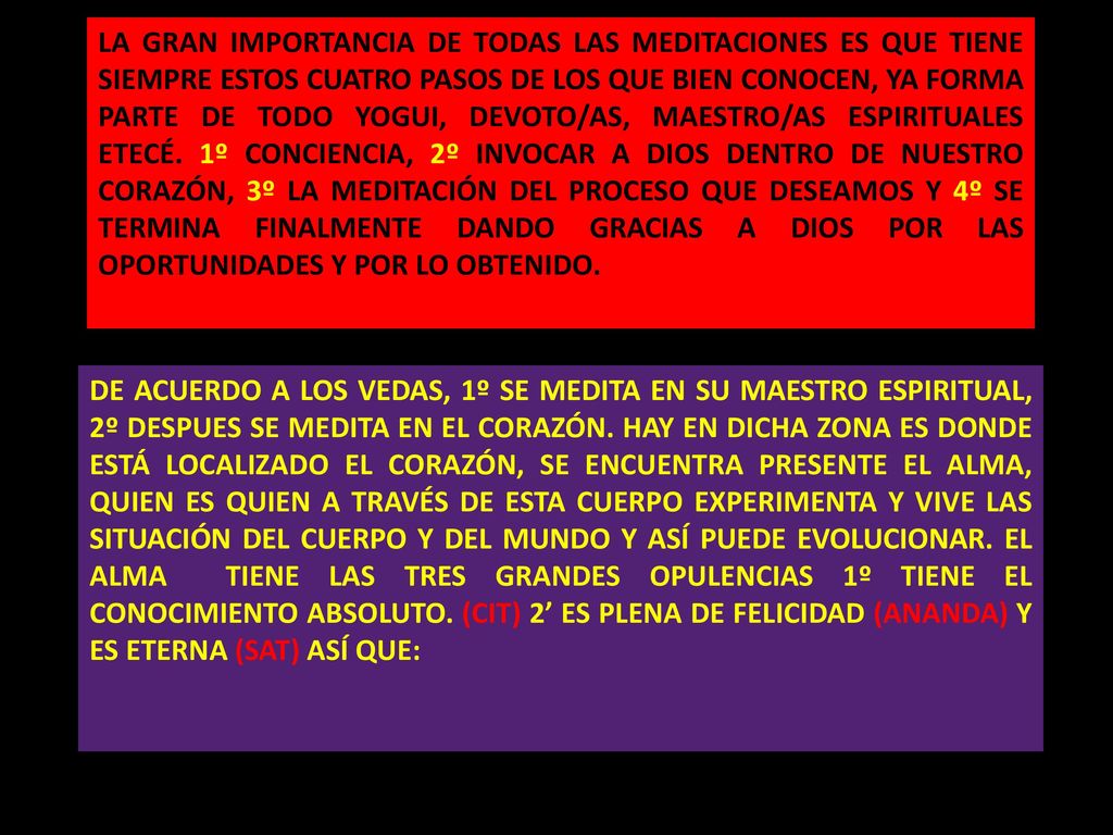 LA GRAN IMPORTANCIA DE TODAS LAS MEDITACIONES ES QUE TIENE SIEMPRE ESTOS CUATRO PASOS DE LOS QUE BIEN CONOCEN, YA FORMA PARTE DE TODO YOGUI, DEVOTO/AS, MAESTRO/AS ESPIRITUALES ETECÉ. 1º CONCIENCIA, 2º INVOCAR A DIOS DENTRO DE NUESTRO CORAZÓN, 3º LA MEDITACIÓN DEL PROCESO QUE DESEAMOS Y 4º SE TERMINA FINALMENTE DANDO GRACIAS A DIOS POR LAS OPORTUNIDADES Y POR LO OBTENIDO.