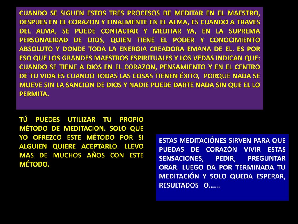 CUANDO SE SIGUEN ESTOS TRES PROCESOS DE MEDITAR EN EL MAESTRO, DESPUES EN EL CORAZON Y FINALMENTE EN EL ALMA, ES CUANDO A TRAVES DEL ALMA, SE PUEDE CONTACTAR Y MEDITAR YA, EN LA SUPREMA PERSONALIDAD DE DIOS, QUIEN TIENE EL PODER Y CONOCIMIENTO ABSOLUTO Y DONDE TODA LA ENERGIA CREADORA EMANA DE EL. ES POR ESO QUE LOS GRANDES MAESTROS ESPIRITUALES Y LOS VEDAS INDICAN QUE: CUANDO SE TIENE A DIOS EN EL CORAZON, PENSAMIENTO Y EN EL CENTRO DE TU VIDA ES CUANDO TODAS LAS COSAS TIENEN ÉXITO, PORQUE NADA SE MUEVE SIN LA SANCION DE DIOS Y NADIE PUEDE DARTE NADA SIN QUE EL LO PERMITA.