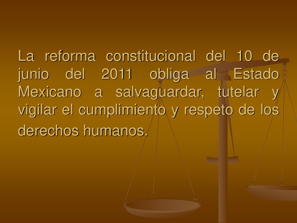 La reforma constitucional del 10 de junio del 2011 obliga al Estado Mexicano a salvaguardar, tutelar y vigilar el cumplimiento y respeto de los derechos humanos.