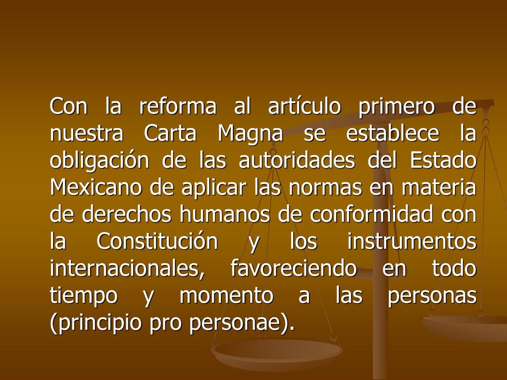 Con la reforma al artículo primero de nuestra Carta Magna se establece la obligación de las autoridades del Estado Mexicano de aplicar las normas en materia de derechos humanos de conformidad con la Constitución y los instrumentos internacionales, favoreciendo en todo tiempo y momento a las personas (principio pro personae).