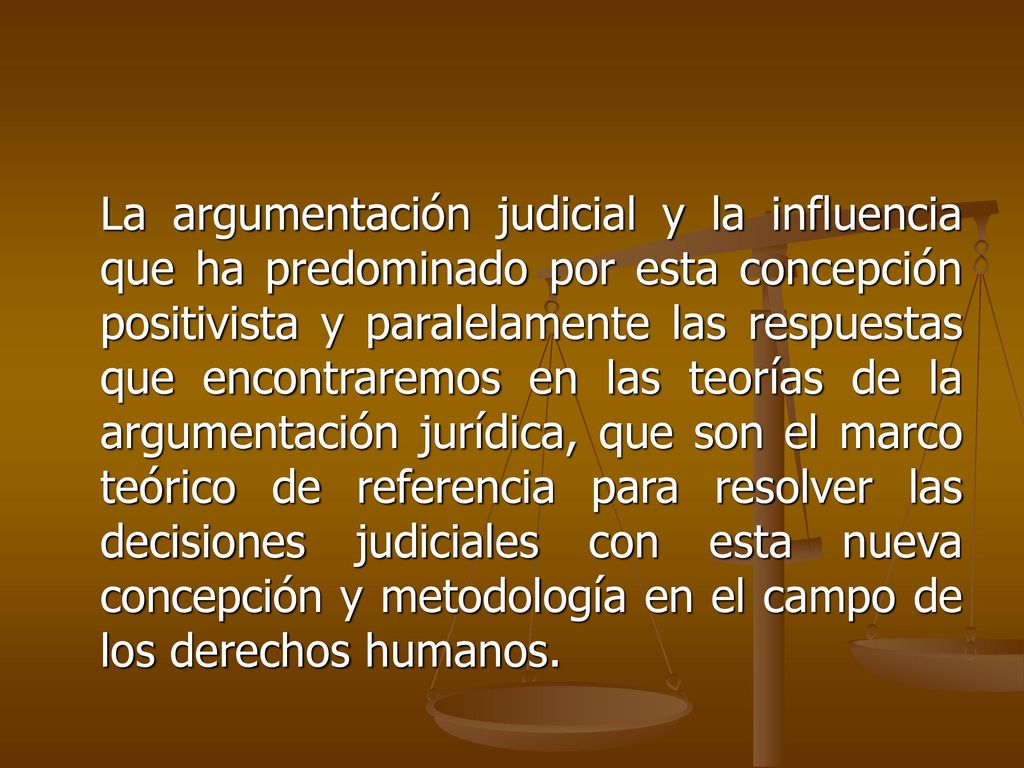 La argumentación judicial y la influencia que ha predominado por esta concepción positivista y paralelamente las respuestas que encontraremos en las teorías de la argumentación jurídica, que son el marco teórico de referencia para resolver las decisiones judiciales con esta nueva concepción y metodología en el campo de los derechos humanos.