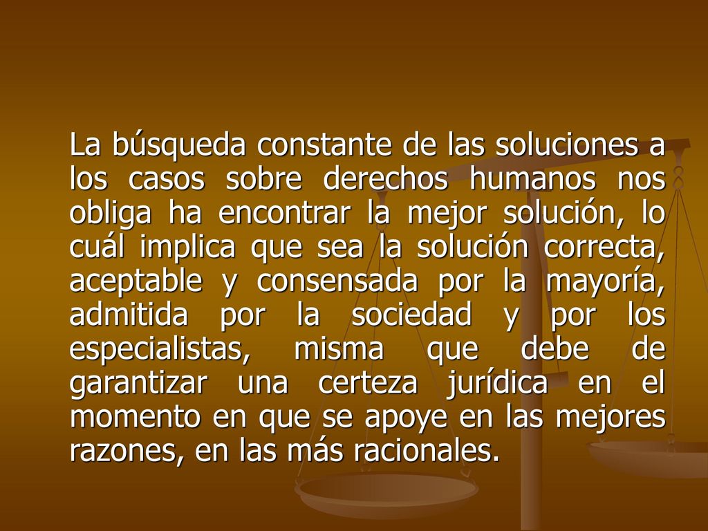 La búsqueda constante de las soluciones a los casos sobre derechos humanos nos obliga ha encontrar la mejor solución, lo cuál implica que sea la solución correcta, aceptable y consensada por la mayoría, admitida por la sociedad y por los especialistas, misma que debe de garantizar una certeza jurídica en el momento en que se apoye en las mejores razones, en las más racionales.