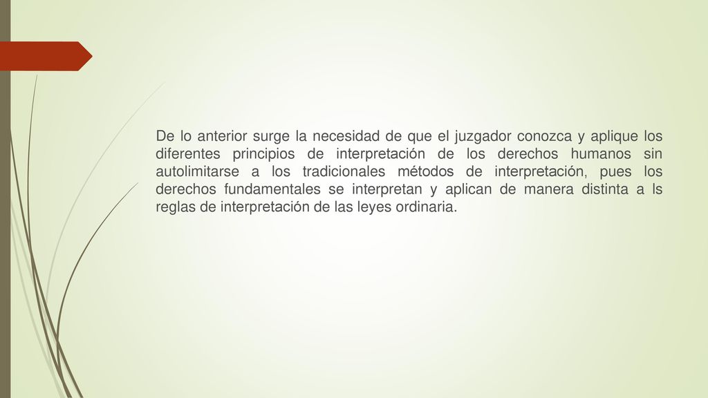 De lo anterior surge la necesidad de que el juzgador conozca y aplique los diferentes principios de interpretación de los derechos humanos sin autolimitarse a los tradicionales métodos de interpretación, pues los derechos fundamentales se interpretan y aplican de manera distinta a ls reglas de interpretación de las leyes ordinaria.