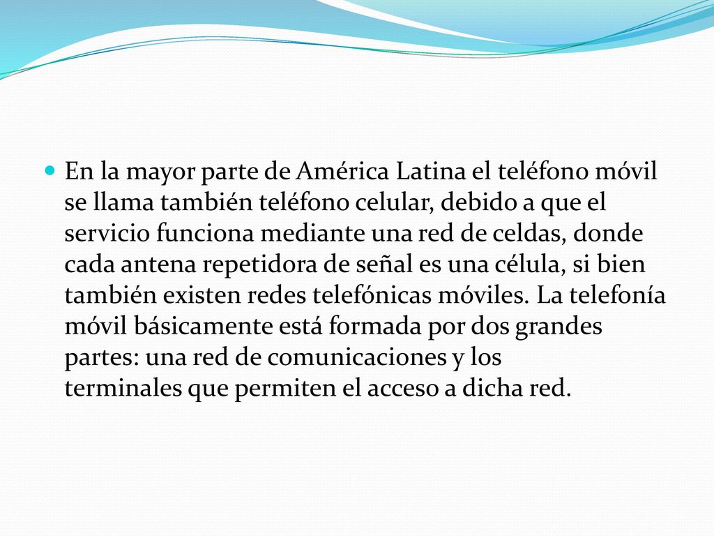 En la mayor parte de América Latina el teléfono móvil se llama también teléfono celular, debido a que el servicio funciona mediante una red de celdas, donde cada antena repetidora de señal es una célula, si bien también existen redes telefónicas móviles.
