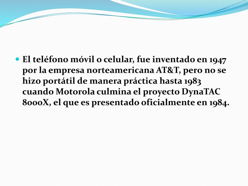 El teléfono móvil o celular, fue inventado en 1947 por la empresa norteamericana AT&T, pero no se hizo portátil de manera práctica hasta 1983 cuando Motorola culmina el proyecto DynaTAC 8000X, el que es presentado oficialmente en 1984.