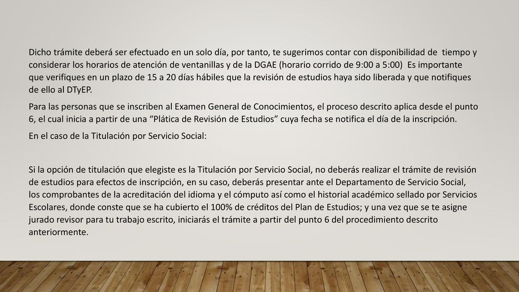 Dicho trámite deberá ser efectuado en un solo día, por tanto, te sugerimos contar con disponibilidad de tiempo y considerar los horarios de atención de ventanillas y de la DGAE (horario corrido de 9:00 a 5:00) Es importante que verifiques en un plazo de 15 a 20 días hábiles que la revisión de estudios haya sido liberada y que notifiques de ello al DTyEP.