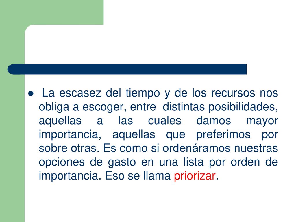 La escasez del tiempo y de los recursos nos obliga a escoger, entre distintas posibilidades, aquellas a las cuales damos mayor importancia, aquellas que preferimos por sobre otras.