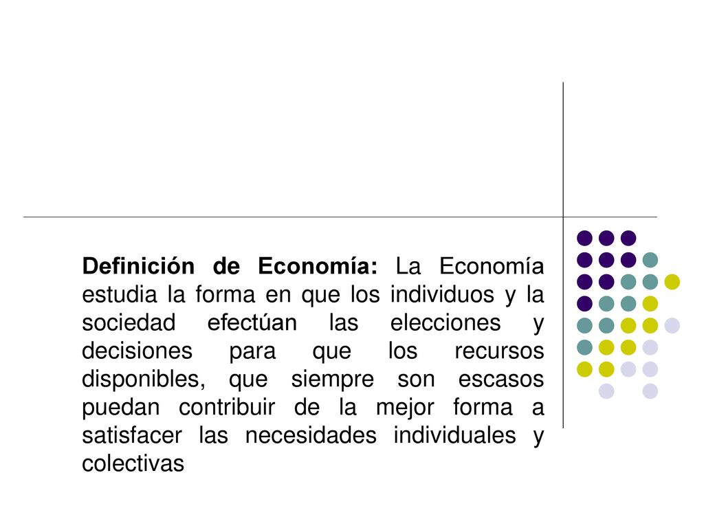 Definición de Economía: La Economía estudia la forma en que los individuos y la sociedad efectúan las elecciones y decisiones para que los recursos disponibles, que siempre son escasos puedan contribuir de la mejor forma a satisfacer las necesidades individuales y colectivas