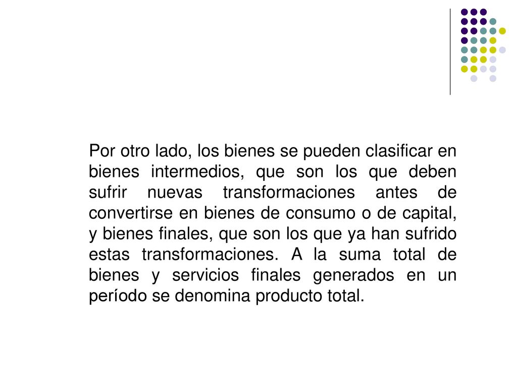 Por otro lado, los bienes se pueden clasificar en bienes intermedios, que son los que deben sufrir nuevas transformaciones antes de convertirse en bienes de consumo o de capital, y bienes finales, que son los que ya han sufrido estas transformaciones.