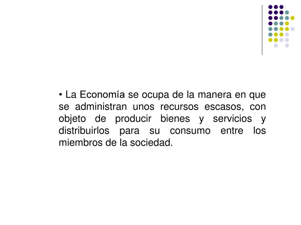 • La Economía se ocupa de la manera en que se administran unos recursos escasos, con objeto de producir bienes y servicios y distribuirlos para su consumo entre los miembros de la sociedad.